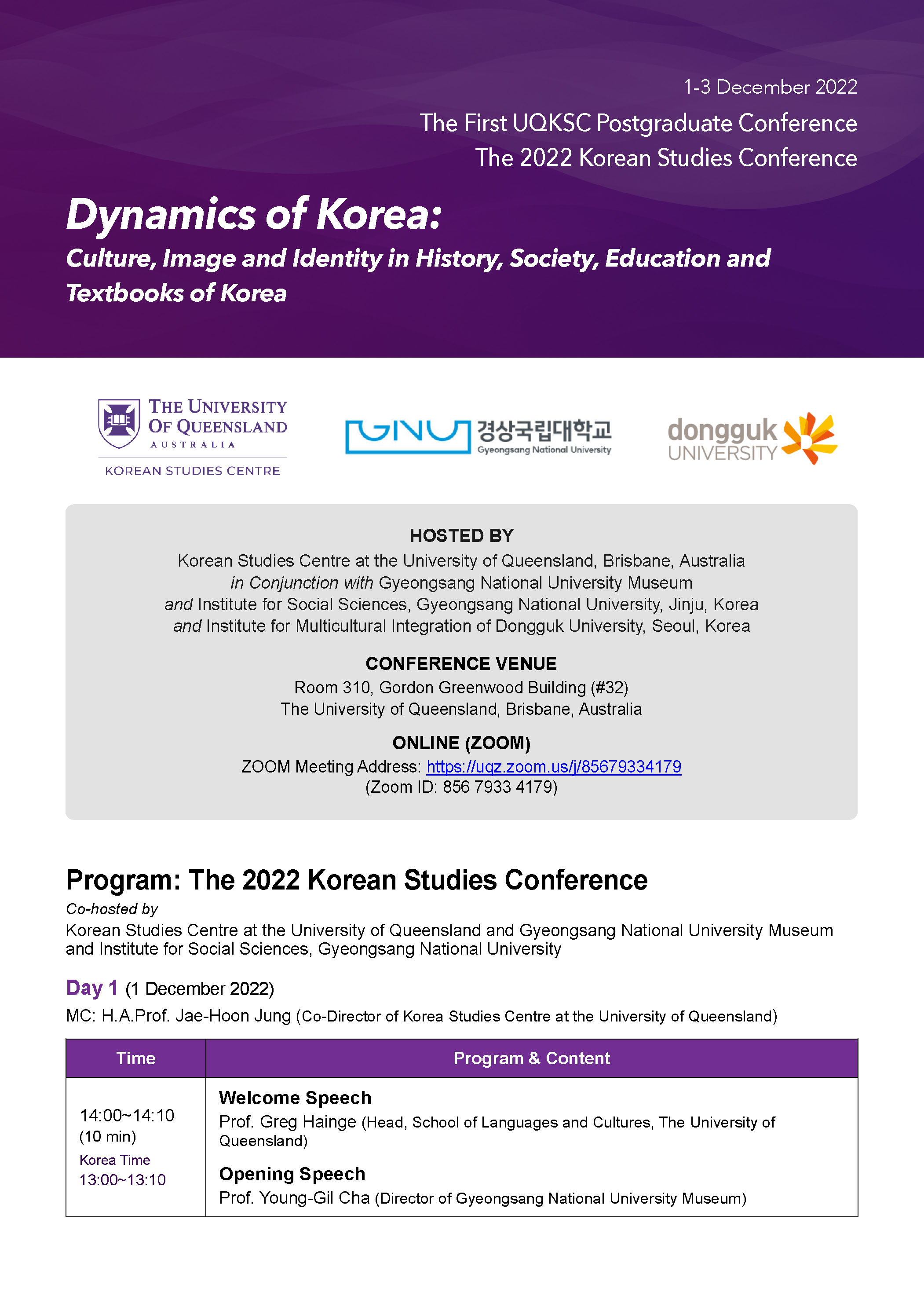 1-3 December 2022
The First UQKSC Postgraduate Conference
Dynamics of Korea:
The 2022 Korean Studies Conference
Culture, Image and Identity in History, Society, Education and
Textbooks of Korea
THE UNIVERSITY
OF QUEENSLAND
AUSTRALIA
KOREAN STUDIES CENTRE
GIN 경상국립대학교 dongguk
Gyeongsang National University
UNIVERSITY
HOSTED BY
Korean Studies Centre at the University of Queensland, Brisbane, Australia in Conjunction with Gyeongsang National University Museum
and Institute for Social Sciences, Gyeongsang National University, Jinju, Korea and Institute for Multicultural Integration of Dongguk University, Seoul, Korea
CONFERENCE VENUE
Room 310, Gordon Greenwood Building (#32) The University of Queensland, Brisbane, Australia
ONLINE (ZOOM)
ZOOM Meeting Address: https://uqz.zoom.us/j/85679334179 (Zoom ID: 856 7933 4179)
Program: The 2022 Korean Studies Conference
Co-hosted by
Korean Studies Centre at the University of Queensland and Gyeongsang National University Museum and Institute for Social Sciences, Gyeongsang National University
Day 1 (1 December 2022)
MC: H.A.Prof. Jae-Hoon Jung (Co-Director of Korea Studies Centre at the University of Queensland)
Time
Program & Content
Welcome Speech
14:00-14:10 (10 min)
Korea Time 13:00-13:10
Prof. Greg Hainge (Head, School of Languages and Cultures, The University of Queensland)
Opening Speech
Prof. Young-Gil Cha (Director of Gyeongsang National University Museum)
