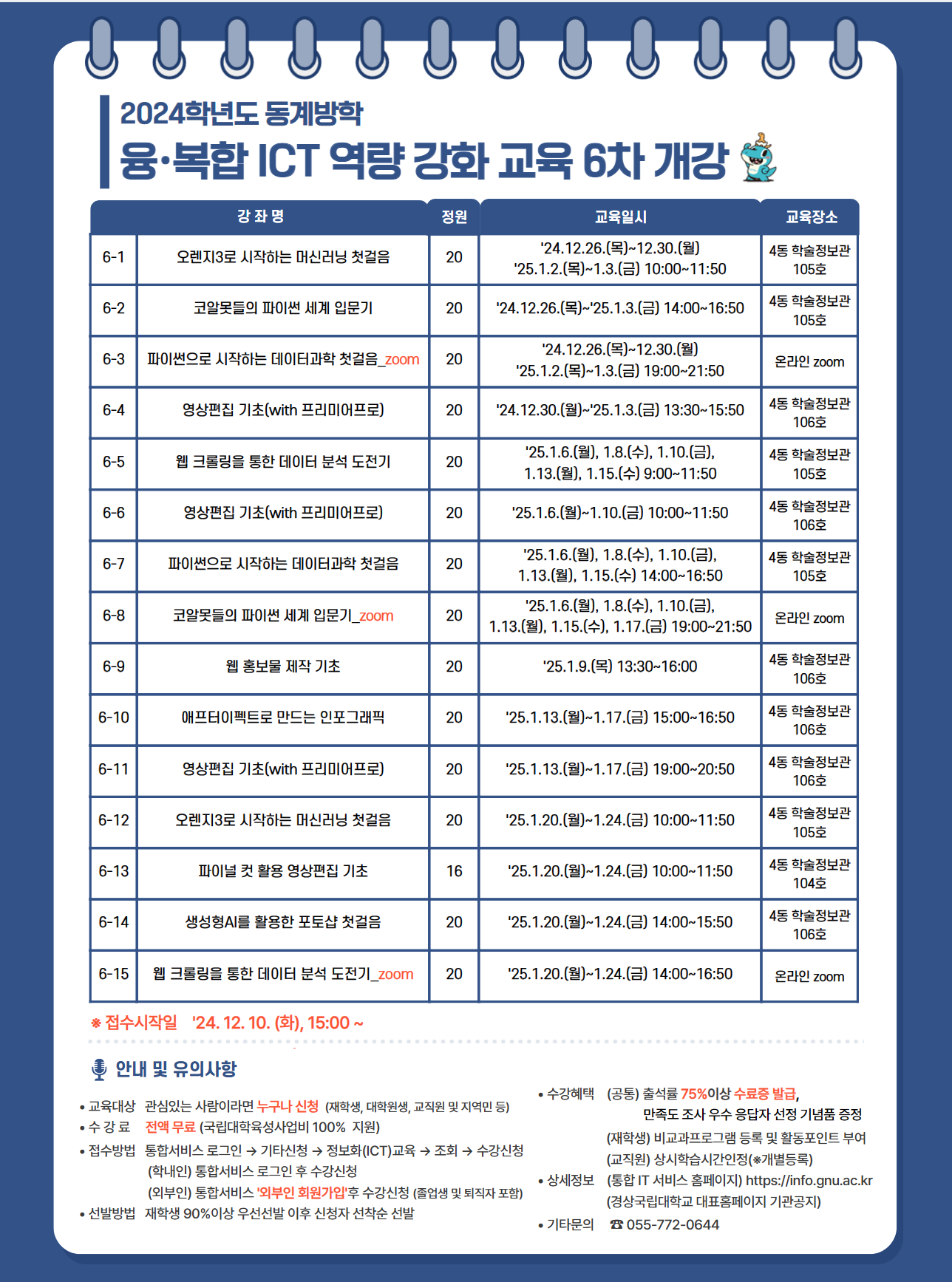 <2024학년도 동계방학 융·복합 ICT 역량강화 교육 (6차) 개강 안내>  정보전산처에서는 국립대학육성사업으로 2024학년도 2학기 융·복합 ICT 역량강화 교육 (6차) 를 아래와 같이 개강합니다.  1. 과정안내  6-1차 강좌명: 오렌지3로 시작하는 머신러닝 첫걸음 정원: 20 교육일시: 24.12.26.(목)~12.30.(월), 25.1.2.(목)~1.3.(금) 10:00~11:50 교육장소: 4동 학술정보관 105호  6-2차 강좌명: 코알못들의 파이썬 세계 입문기 정원: 20 교육일시: 24.12.26.(목)~25.1.3.(금) 14:00~16:50 교육장소: 4동 학술정보관 105호  6-3차 강좌명: 파이썬으로 시작하는 데이터 과학 첫걸음_zoom (※데이터과학 기초 지식 필수) 정원: 20 교육일시: 24.12.26.(목)~12.30.(월), 25.1.2.(목)~1.3.(금) 19:00~21:50 교육장소: 온라인 zoom  6-4차 강좌명: 영상편집 기초(with 프리미어프로)(12월 5주) 정원: 20 교육일시: 24.12.30.(월)~25.1.3.(금) 13:30~15:50 교육장소: 4동 학술정보관 106호  6-5차 강좌명: 웹 크롤링을 통한 데이터 분석 도전기 (※데이터과학 기초 지식 필수) 정원: 20 교육일시: 25.1.6.(월), 1.8.(수), 1.10.(금), 1.13.(월), 1.15.(수) 9:00~11:50 교육장소: 4동 학술정보관 105호  6-6차 강좌명: 영상편집 기초(with 프리미어프로)(1월 2주) 정원: 20 교육일시: 25.1.6.(월)~1.10.(금) 10:00~11:50 교육장소: 4동 학술정보관 106호  6-7차 강좌명: 파이썬으로 시작하는 데이터 과학 첫걸음 정원: 20 교육일시: 25.1.6.(월), 1.8.(수), 1.10.(금), 1.13.(월), 1.15.(수) 14:00~16:50 교육장소: 4동 학술정보관 105호  6-8차 강좌명: 코알못들의 파이썬 세계 입문기_zoom 정원: 20 교육일시: 25.1.6.(월), 1.8.(수), 1.10.(금), 1.13.(월), 1.15.(수), 1.17.(금) 19:00~21:50 교육장소: 온라인 zoom  6-9차 강좌명: 웹 홍보물 제작 기초 정원: 20 교육일시: 25.1.9.(목) 13:30~16:00 교육장소: 4동 학술정보관 106호  6-10차 강좌명: 애프터이펙트로 만드는 인포그래픽 정원: 20 교육일시: 25.1.13.(월)~1.17.(금) 15:00~16:50 교육장소: 4동 학술정보관 106호  6-11차 강좌명: 영상편집 기초(with 프리미어프로)(1월 3주) 정원: 20 교육일시: 25.1.13.(월)~1.17.(금) 19:00~20:50 교육장소: 4동 학술정보관 106호  6-12차 강좌명: 오렌지3로 시작하는 머신러닝 첫걸음(1월 4주) 정원: 20 교육일시: 25.1.20.(월)~1.24.(금) 10:00~11:50 교육장소: 4동 학술정보관 105호  6-13차 강좌명: 파이널 컷 활용 영상편집 기초 정원: 16 교육일시: 25.1.20.(월)~1.24.(금) 10:00~11:50 교육정원: 4동 학술정보관 104호  6-14차 강좌명: 생성형AI를 활용한 포토샵 첫걸음 정원: 20 교육일시: 25.1.20.(월)~1.24.(금) 14:00~15:50 교육정원: 4동 학술정보관 106호  6-15차 강좌명: 웹 크롤링을 통한 데이터 분석 도전기_zoom 정원: 20 교육일시: 25.1.20.(월)~1.24.(금) 14:00~16:50 교육장소 : 온라인 zoom  ※ 접수시작일: 24. 12. 10.(화) 15:00~  2. 교육대상 - 프로그램에 관심이 있는 사람이라면 누구나 신청가능(재학생, 대학원생, 교직원 및 지역민 등) - 신청자 선착순 접수 후, 국립대학육성사업 취지에 맞게재학생 90% 이상 우선 선발  ※ 선발자는 강의 시작 3일 전까지 카카오 알림톡으로 안내됩니다!  3. 교육방법 - 별도 수강료 없음 (국립대학육성사업비 100%지원) - 대면교육 (위치: 경상국립대학교 가좌캠퍼스 학술정보관(4동) 104·105·106호) - 비대면교육 (방법: 온라인 ZOOM)  4. 신청방법 - 경상국립대학교 통합서비스 (☞바로가기) 로그인 ▷ 마이서비스 ▷기타신청 ▷ 정보화(ICT)교육 ▷ 조회 ▷ 수강신청 - 학내: 통합서비스 로그인 후 수강신청(아이디: 학번/직번) ※ 대상자: 재학생, 휴학생, 대학원생, 졸업유예생, 교직원(재직, 휴직) - 학외: 통합서비스 오른쪽 하단에 외부인 회원가입 후 수강신청 ※ 대상자: 지역민, 졸업생, 수료생 등   5. 기타문의 - 경상국립대학교 정보전산처(055-772-0644)