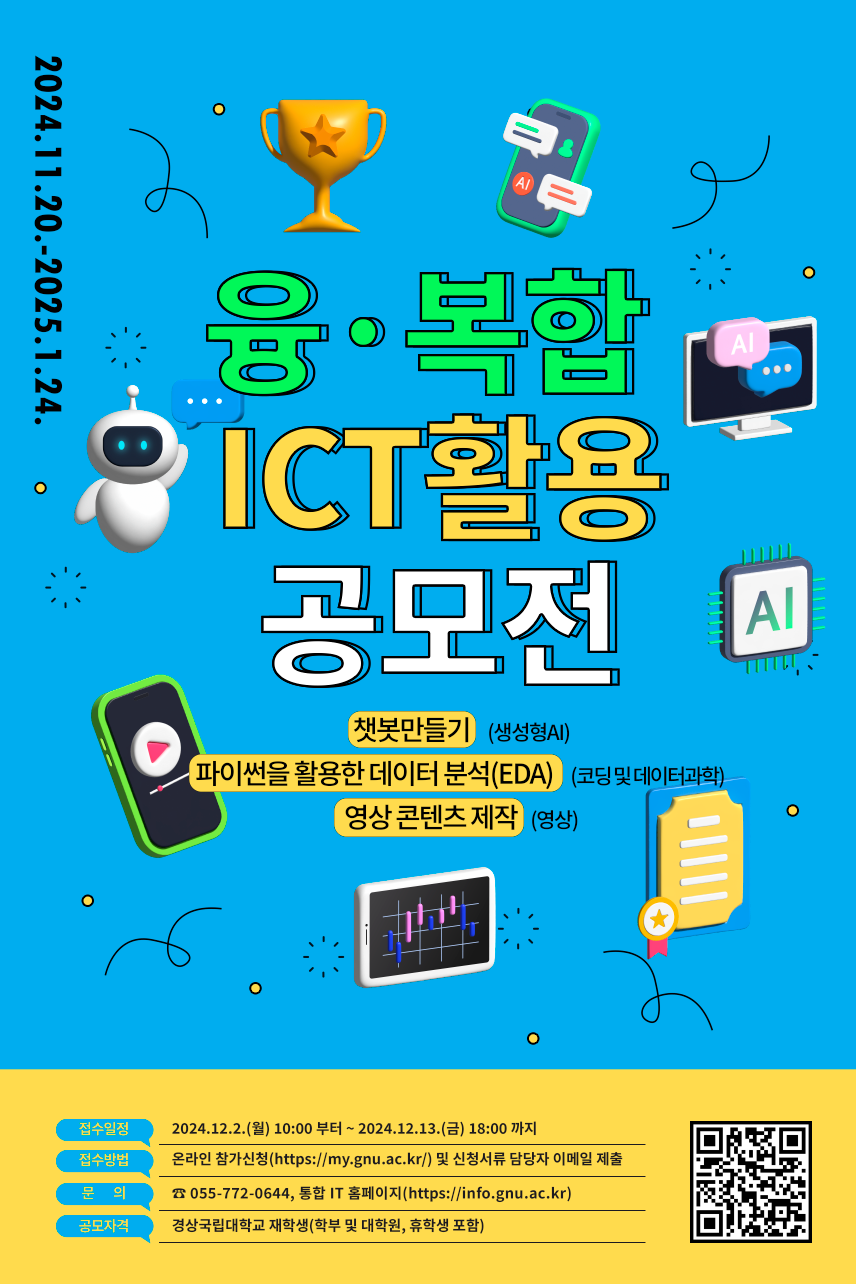  <2024학년도 융·복합 ICT 활용 공모전 안내>   정보전산처에서는 재학생들의 ICT 역량강화와 성취도 향상을 위하여 「2024학년도 융·복합 ICT 활용 공모전」을 다음과 같이 운영하고자 합니다.     1. 참여대상: 경상국립대학교 재학생(학부 및 대학원, 휴학생 포함)   2. 모집단위: 개인 또는 팀(경상국립대학교 재학생으로 구성, 4인 이내)   3. 운영기간: 2024.11.20.(수) ~2025.1.24.(금)   4. 세부일정  구분  일정  비고  공모전 신청 서류 제출  ‘24.12.2.(월)~12.13.(금)  참가신청서, 저작권 활용 동의서, 기획안  특강 운영  ‘24.12.19.(목)~12.20.(금)  생성형 AI, 코딩 및 데이터과학 분야에 한함  (영상콘텐츠 분야 제외)  최종결과물 제출  (수정 사항 있을 시 수정 기획안 포함)  ‘25.1.15.(수)까지    심사기간  ‘25.1.16.(목)~1.17.(금)    결과발표  ‘25.1.22.(수)    만족도 조사  ‘25.1.15.(수)~1.22.(수)  만족도 설문지 링크 발송  수상작 발표회 및 시상식  ‘25. 1월 말 예정     5. 공모분야 및 형식    가. 생성형 AI 분야: 챗봇 만들기    나. 코딩 및 데이터 과학 분야: 파이썬을 활용한 데이터 분석(EDA)    다. 영상 분야: 영상 콘텐츠 제작   6. 신청방법: 통합서비스 홈페이지 신청 및 신청서류 담당자 이메일(jeong_@gnu.ac.kr) 제출                  ※팀으로 신청 시 팀원 전원 통합서비스 홈페이지 신청 필수  7. 참여혜택    가. 학생역량점수 2점, 비교과 인증 포인트 3점    나. 경상국립대학교 총장상, 정보전산처장상 및 포상금   8. 세부내용: 붙임파일 참조